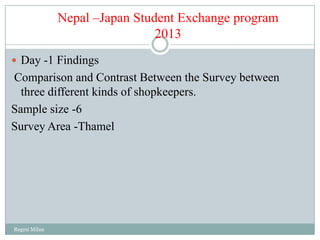 Nepal –Japan Student Exchange program
                               2013
 Day -1 Findings
Comparison and Contrast Between the Survey between
  three different kinds of shopkeepers.
Sample size -6
Survey Area -Thamel




Regmi Milan
 