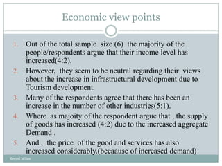 Economic view points

 1.     Out of the total sample size (6) the majority of the
        people/respondents argue that their income level has
        increased(4:2).
 2.     However, they seem to be neutral regarding their views
        about the increase in infrastructural development due to
        Tourism development.
 3.     Many of the respondents agree that there has been an
        increase in the number of other industries(5:1).
 4.     Where as majoity of the respondent argue that , the supply
        of goods has increased (4:2) due to the increased aggregate
        Demand .
 5.     And , the price of the good and services has also
        increased considerably.(becaause of increased demand)
Regmi Milan
 