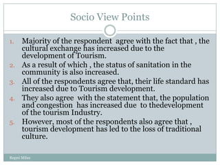 Socio View Points

1.    Majority of the respondent agree with the fact that , the
      cultural exchange has increased due to the
      development of Tourism.
2.    As a result of which , the status of sanitation in the
      community is also increased.
3.    All of the respondents agree that, their life standard has
      increased due to Tourism development.
4.    They also agree with the statement that, the population
      and congestion has increased due to thedevelopment
      of the tourism Industry.
5.    However, most of the respondents also agree that ,
      tourism development has led to the loss of traditional
      culture.

Regmi Milan
 