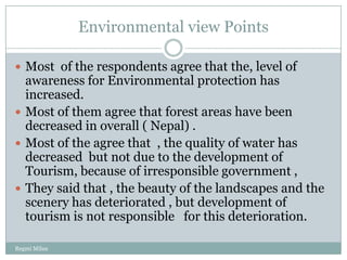 Environmental view Points

 Most of the respondents agree that the, level of
  awareness for Environmental protection has
  increased.
 Most of them agree that forest areas have been
  decreased in overall ( Nepal) .
 Most of the agree that , the quality of water has
  decreased but not due to the development of
  Tourism, because of irresponsible government ,
 They said that , the beauty of the landscapes and the
  scenery has deteriorated , but development of
  tourism is not responsible for this deterioration.

Regmi Milan
 