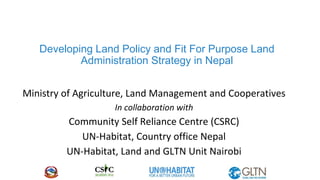 Developing Land Policy and Fit For Purpose Land
Administration Strategy in Nepal
Ministry of Agriculture, Land Management and Cooperatives
In collaboration with
Community Self Reliance Centre (CSRC)
UN-Habitat, Country office Nepal
UN-Habitat, Land and GLTN Unit Nairobi
 