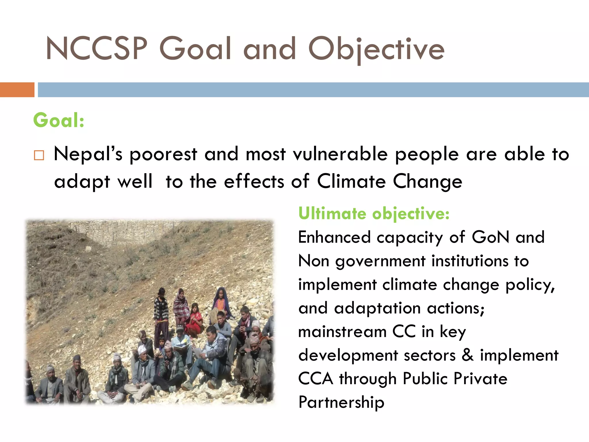 NCCSP Goal and Objective
Goal:
 Nepal’s poorest and most vulnerable people are able to
adapt well to the effects of Climate Change
Ultimate objective:
Enhanced capacity of GoN and
Non government institutions to
implement climate change policy,
and adaptation actions;
mainstream CC in key
development sectors & implement
CCA through Public Private
Partnership
 