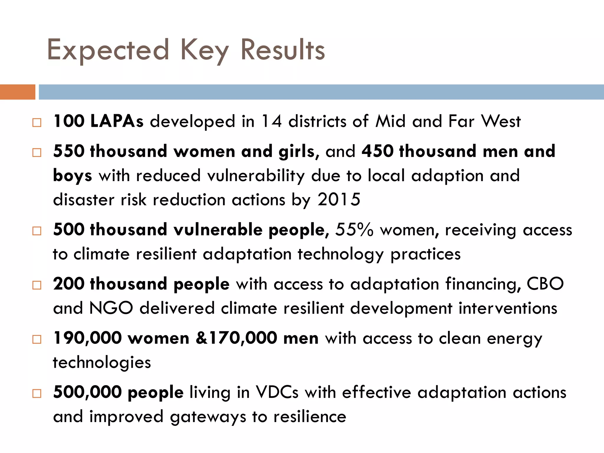 Expected Key Results
 100 LAPAs developed in 14 districts of Mid and Far West
 550 thousand women and girls, and 450 thousand men and
boys with reduced vulnerability due to local adaption and
disaster risk reduction actions by 2015
 500 thousand vulnerable people, 55% women, receiving access
to climate resilient adaptation technology practices
 200 thousand people with access to adaptation financing, CBO
and NGO delivered climate resilient development interventions
 190,000 women &170,000 men with access to clean energy
technologies
 500,000 people living in VDCs with effective adaptation actions
and improved gateways to resilience
 