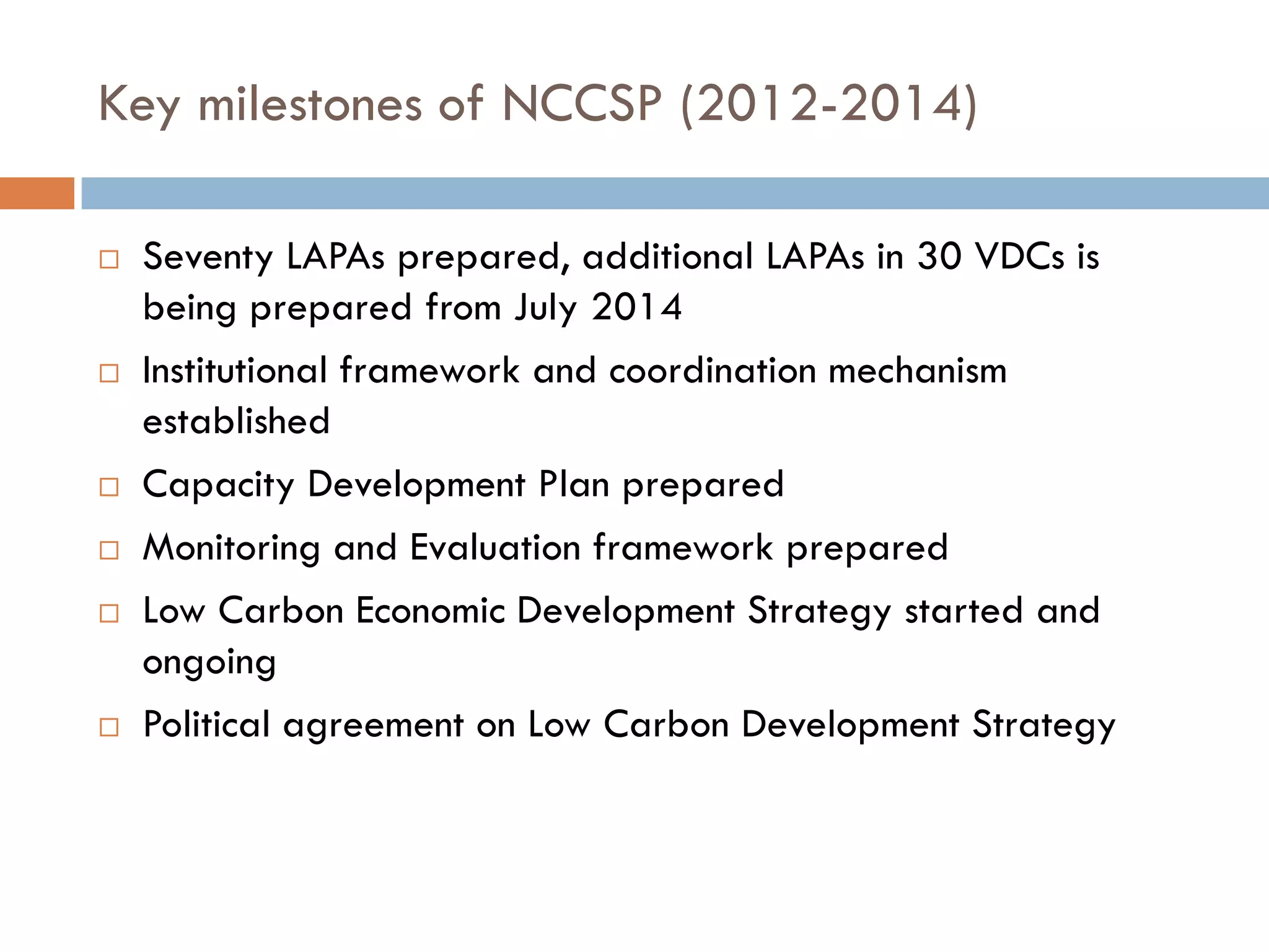 Key milestones of NCCSP (2012-2014)
 Seventy LAPAs prepared, additional LAPAs in 30 VDCs is
being prepared from July 2014
 Institutional framework and coordination mechanism
established
 Capacity Development Plan prepared
 Monitoring and Evaluation framework prepared
 Low Carbon Economic Development Strategy started and
ongoing
 Political agreement on Low Carbon Development Strategy
 