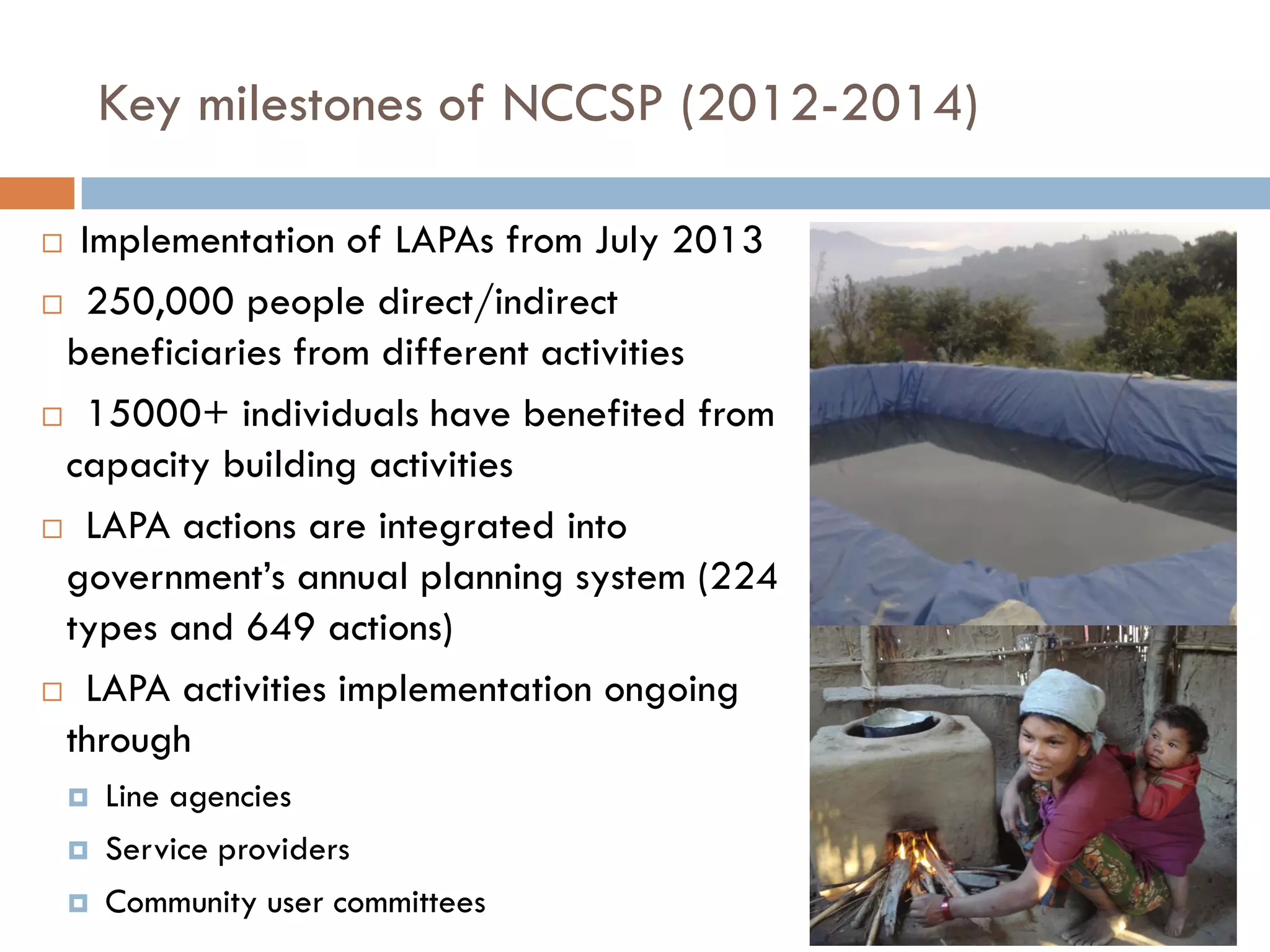 Key milestones of NCCSP (2012-2014)
 Implementation of LAPAs from July 2013
 250,000 people direct/indirect
beneficiaries from different activities
 15000+ individuals have benefited from
capacity building activities
 LAPA actions are integrated into
government’s annual planning system (224
types and 649 actions)
 LAPA activities implementation ongoing
through
 Line agencies
 Service providers
 Community user committees
 
