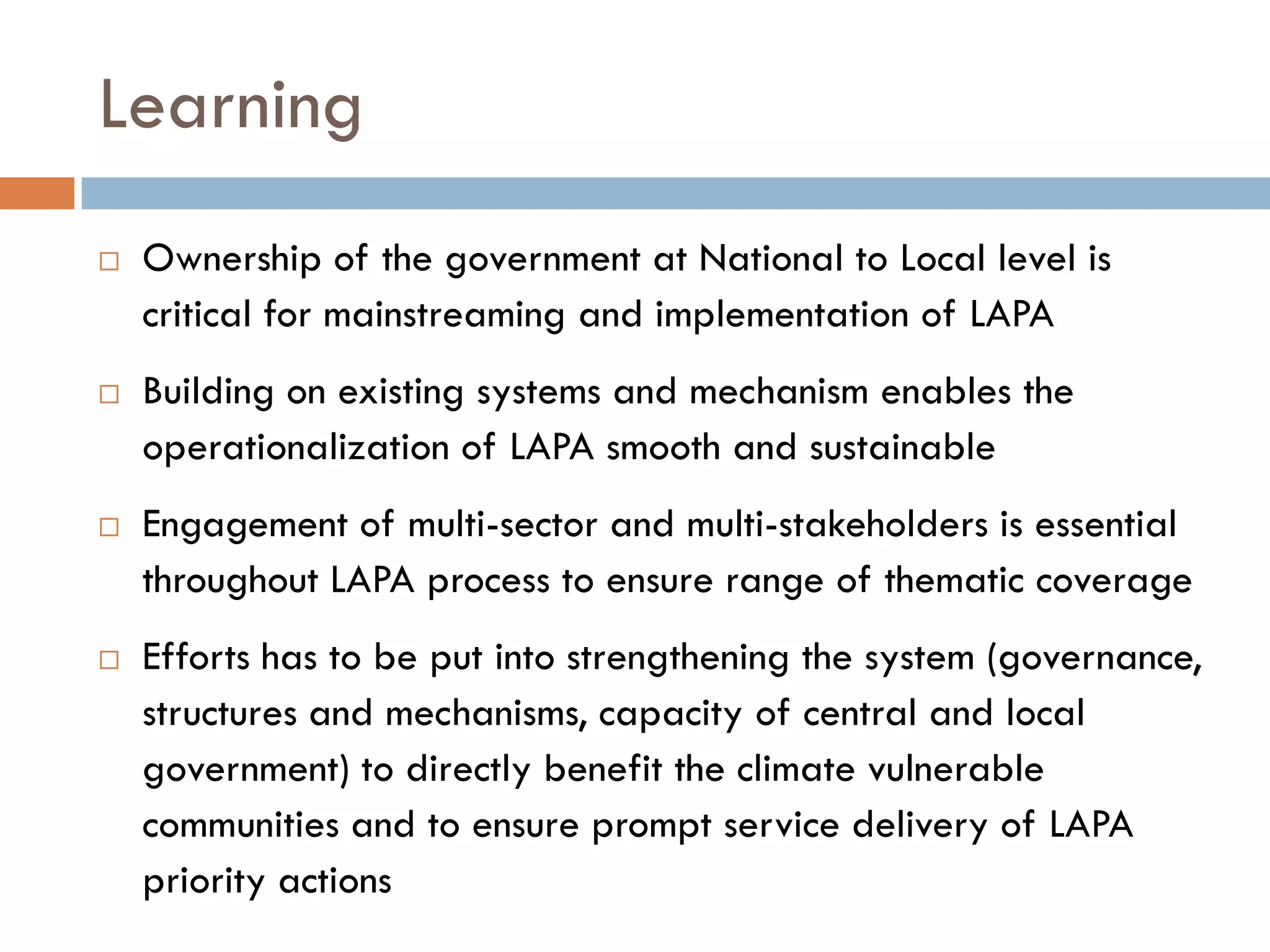 Learning
 Ownership of the government at National to Local level is
critical for mainstreaming and implementation of LAPA
 Building on existing systems and mechanism enables the
operationalization of LAPA smooth and sustainable
 Engagement of multi-sector and multi-stakeholders is essential
throughout LAPA process to ensure range of thematic coverage
 Efforts has to be put into strengthening the system (governance,
structures and mechanisms, capacity of central and local
government) to directly benefit the climate vulnerable
communities and to ensure prompt service delivery of LAPA
priority actions
 