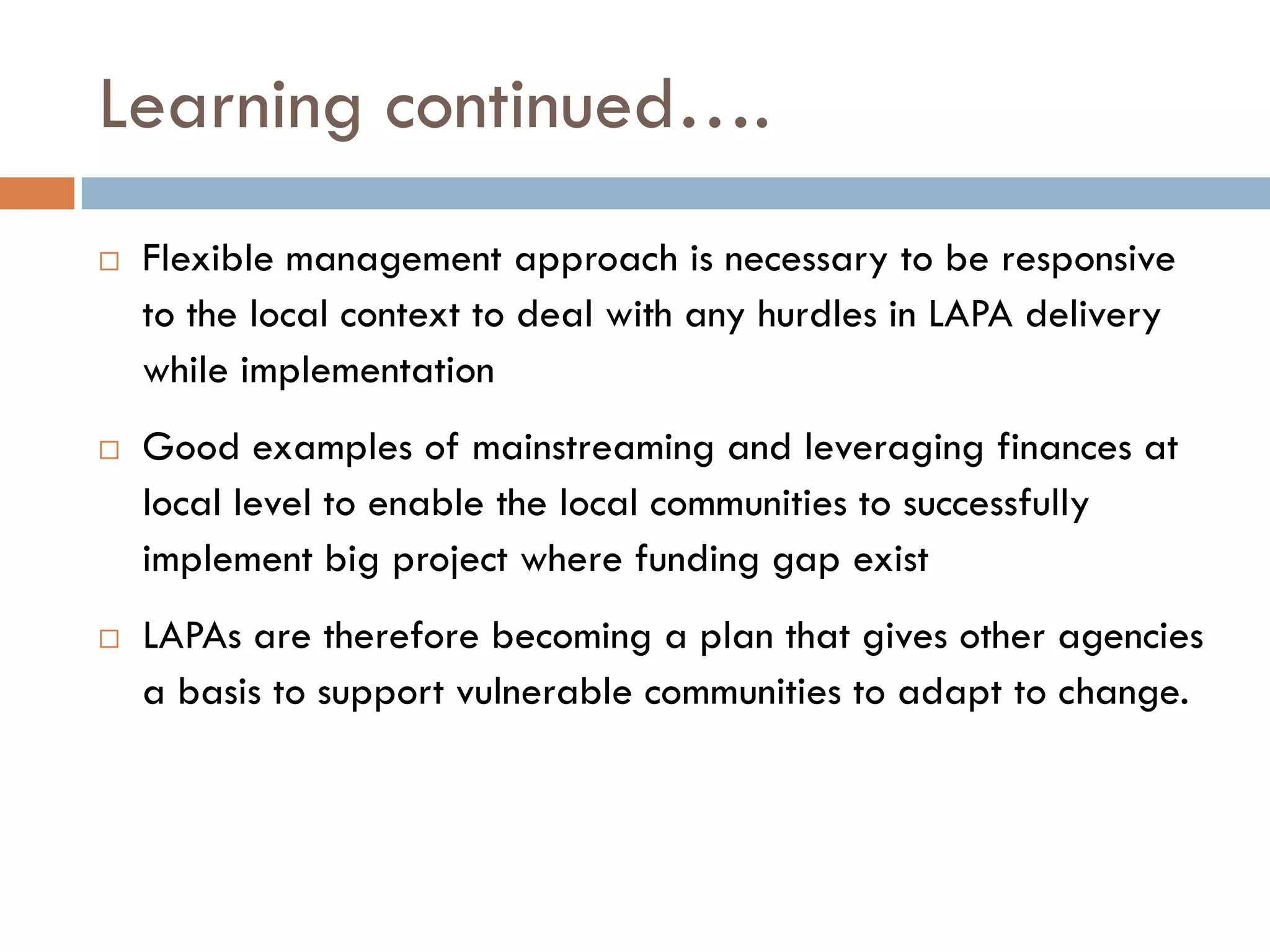 Learning continued….
 Flexible management approach is necessary to be responsive
to the local context to deal with any hurdles in LAPA delivery
while implementation
 Good examples of mainstreaming and leveraging finances at
local level to enable the local communities to successfully
implement big project where funding gap exist
 LAPAs are therefore becoming a plan that gives other agencies
a basis to support vulnerable communities to adapt to change.
 