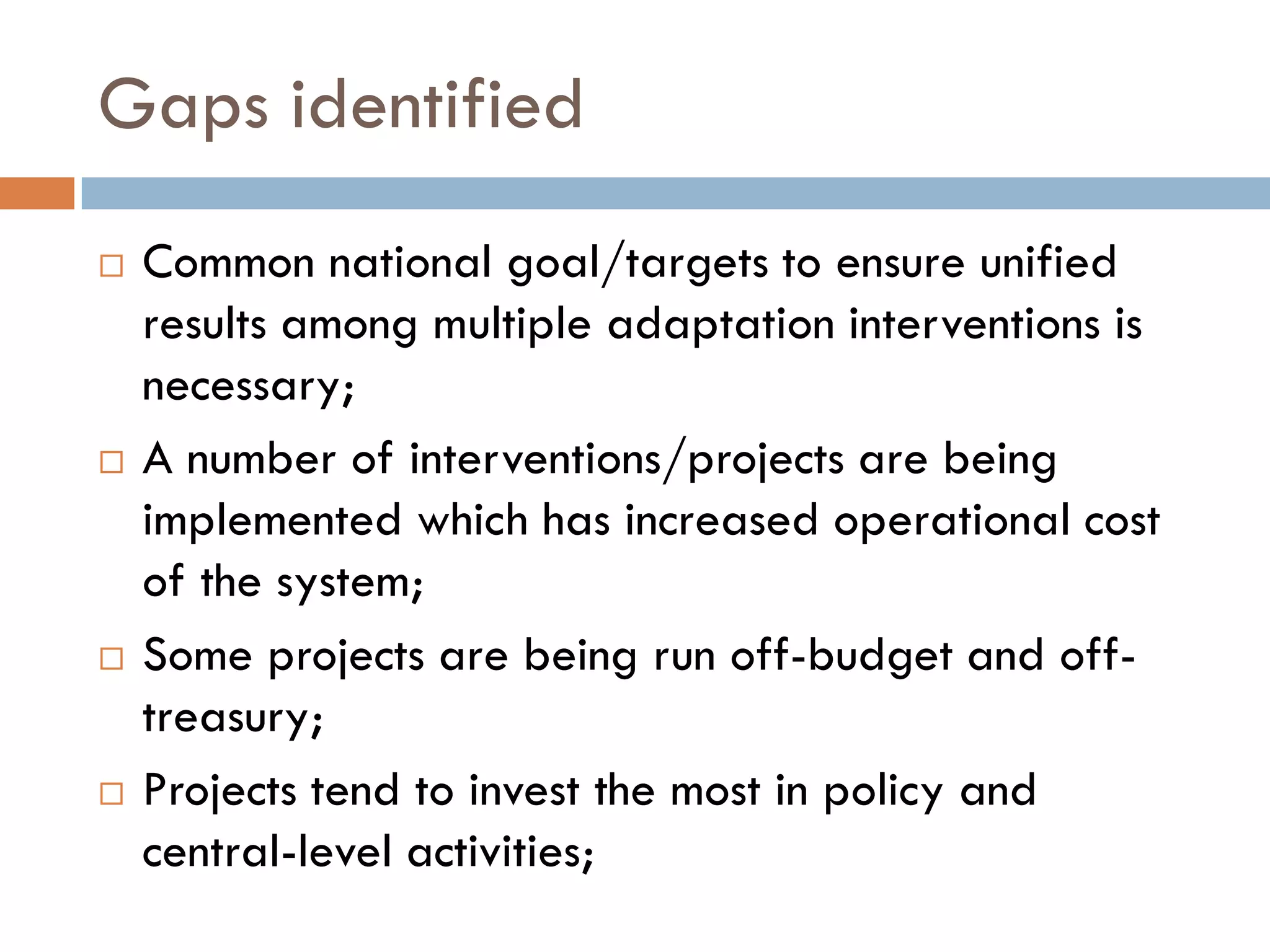 Gaps identified
 Common national goal/targets to ensure unified
results among multiple adaptation interventions is
necessary;
 A number of interventions/projects are being
implemented which has increased operational cost
of the system;
 Some projects are being run off-budget and off-
treasury;
 Projects tend to invest the most in policy and
central-level activities;
 