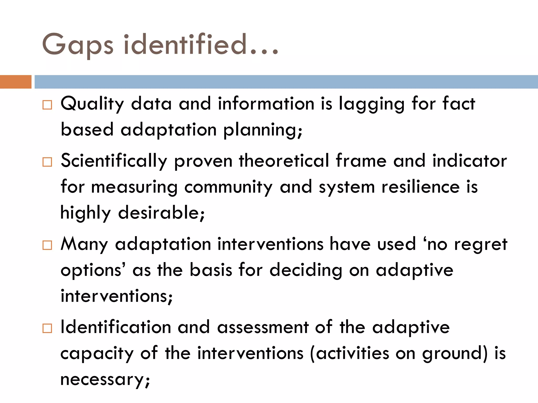 Gaps identified…
 Quality data and information is lagging for fact
based adaptation planning;
 Scientifically proven theoretical frame and indicator
for measuring community and system resilience is
highly desirable;
 Many adaptation interventions have used ‘no regret
options’ as the basis for deciding on adaptive
interventions;
 Identification and assessment of the adaptive
capacity of the interventions (activities on ground) is
necessary;
 