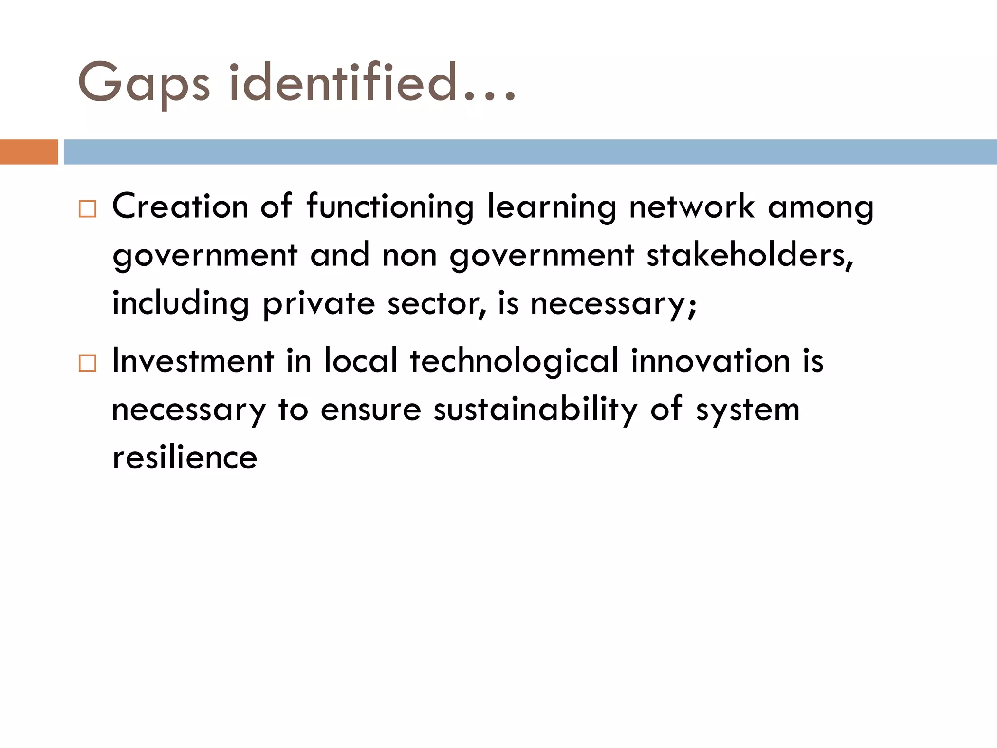 Gaps identified…
 Creation of functioning learning network among
government and non government stakeholders,
including private sector, is necessary;
 Investment in local technological innovation is
necessary to ensure sustainability of system
resilience
 