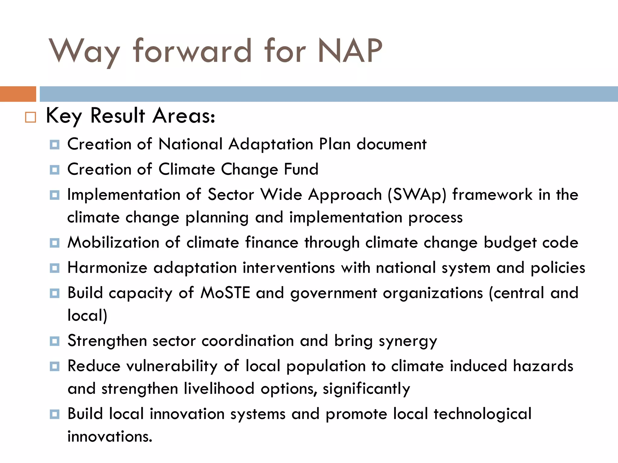 Way forward for NAP
 Key Result Areas:
 Creation of National Adaptation Plan document
 Creation of Climate Change Fund
 Implementation of Sector Wide Approach (SWAp) framework in the
climate change planning and implementation process
 Mobilization of climate finance through climate change budget code
 Harmonize adaptation interventions with national system and policies
 Build capacity of MoSTE and government organizations (central and
local)
 Strengthen sector coordination and bring synergy
 Reduce vulnerability of local population to climate induced hazards
and strengthen livelihood options, significantly
 Build local innovation systems and promote local technological
innovations.
 