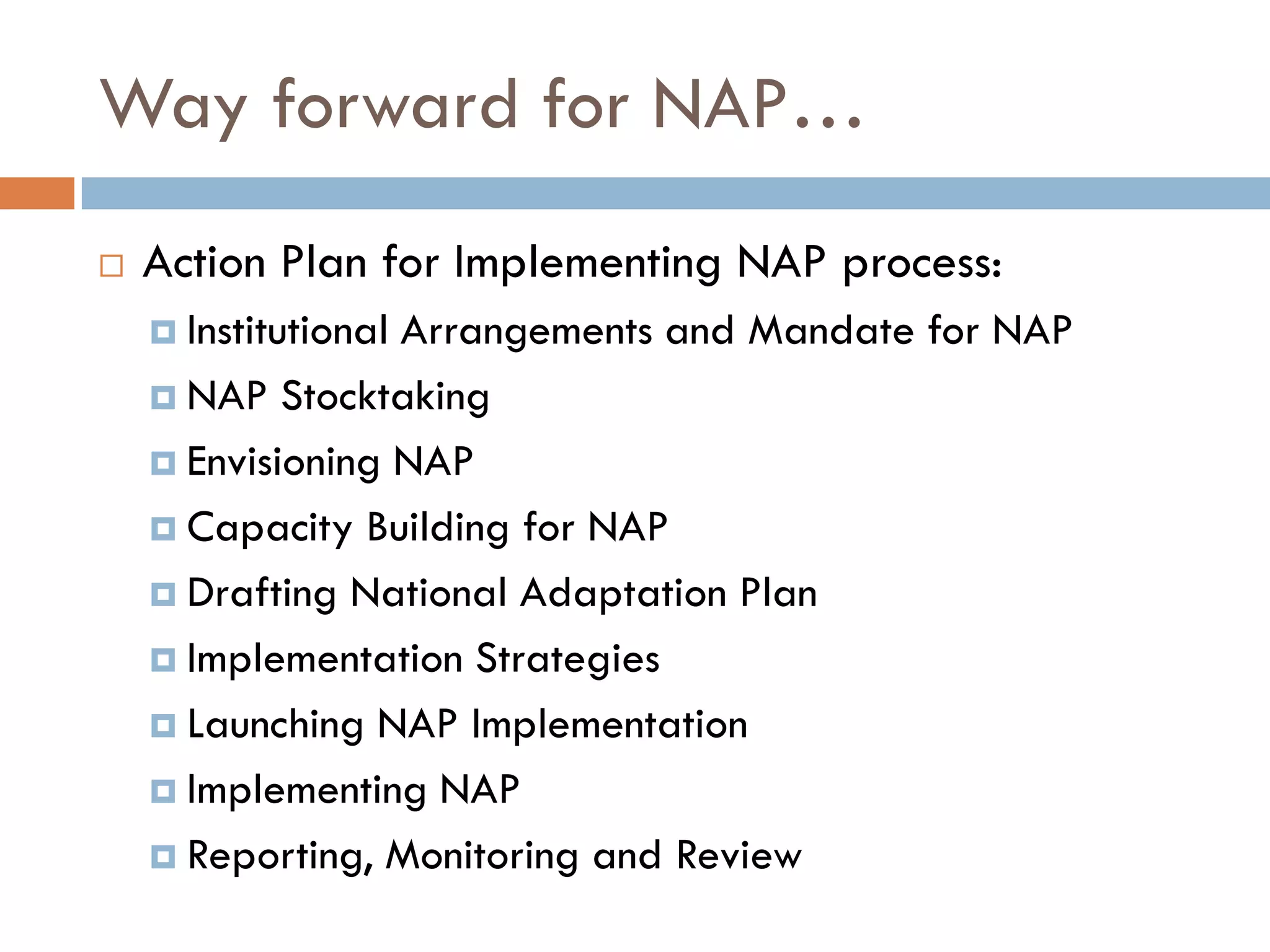 Way forward for NAP…
 Action Plan for Implementing NAP process:
 Institutional Arrangements and Mandate for NAP
 NAP Stocktaking
 Envisioning NAP
 Capacity Building for NAP
 Drafting National Adaptation Plan
 Implementation Strategies
 Launching NAP Implementation
 Implementing NAP
 Reporting, Monitoring and Review
 