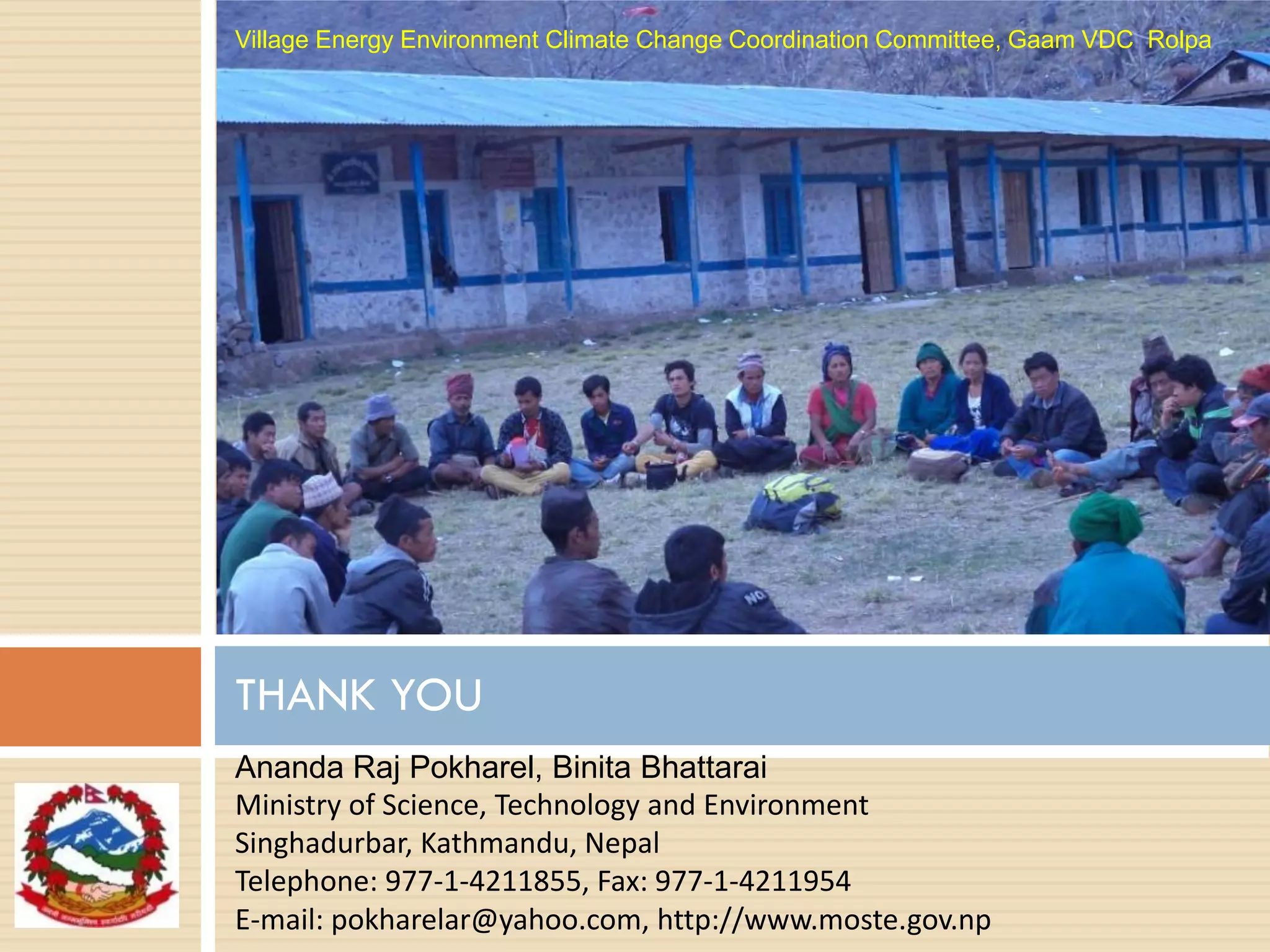 THANK YOU
Village Energy Environment Climate Change Coordination Committee, Gaam VDC Rolpa
Ananda Raj Pokharel, Binita Bhattarai
Ministry of Science, Technology and Environment
Singhadurbar, Kathmandu, Nepal
Telephone: 977-1-4211855, Fax: 977-1-4211954
E-mail: pokharelar@yahoo.com, http://www.moste.gov.np
 