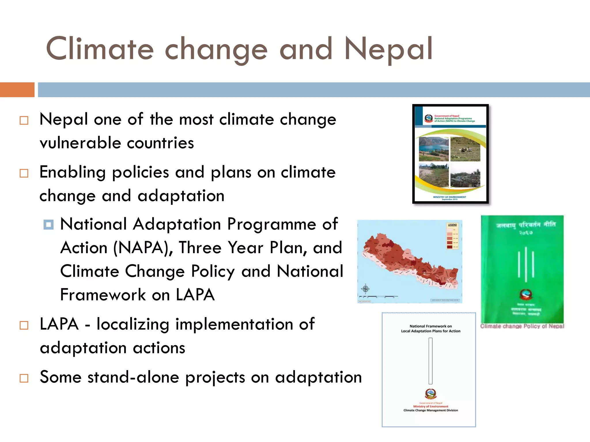 Climate change and Nepal
 Nepal one of the most climate change
vulnerable countries
 Enabling policies and plans on climate
change and adaptation
 National Adaptation Programme of
Action (NAPA), Three Year Plan, and
Climate Change Policy and National
Framework on LAPA
 LAPA - localizing implementation of
adaptation actions
 Some stand-alone projects on adaptation
 