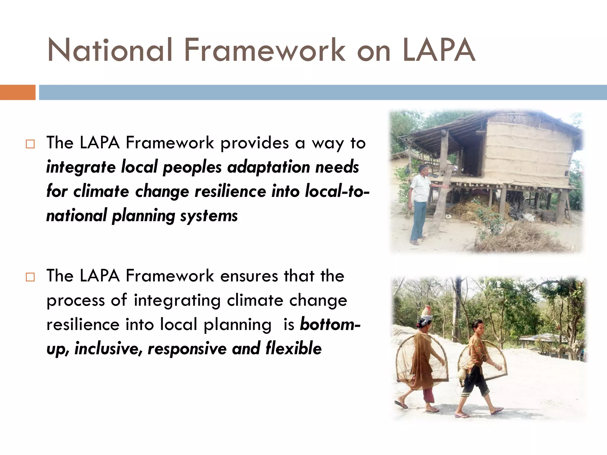National Framework on LAPA
 The LAPA Framework provides a way to
integrate local peoples adaptation needs
for climate change resilience into local-to-
national planning systems
 The LAPA Framework ensures that the
process of integrating climate change
resilience into local planning is bottom-
up, inclusive, responsive and flexible
 