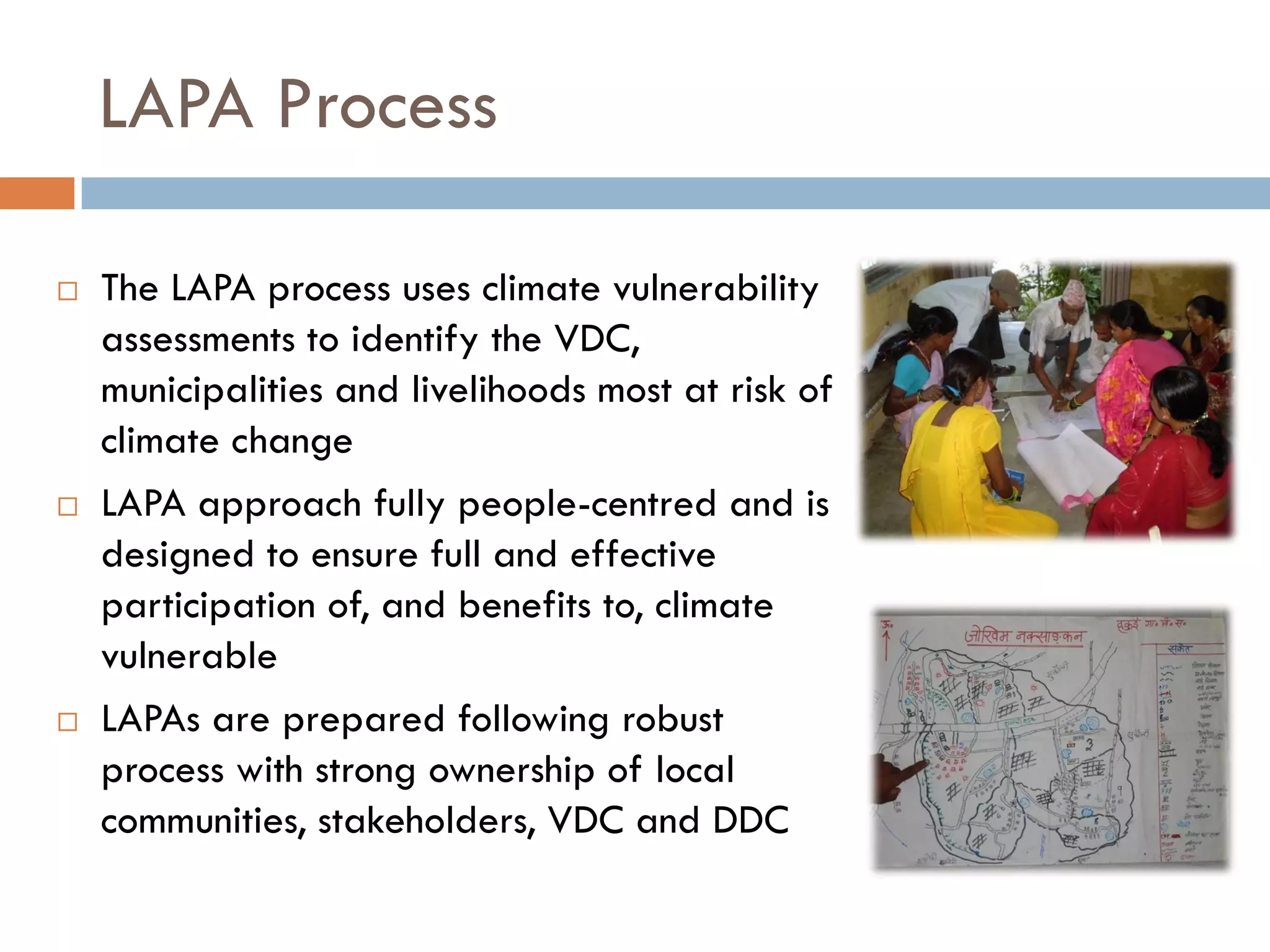 LAPA Process
 The LAPA process uses climate vulnerability
assessments to identify the VDC,
municipalities and livelihoods most at risk of
climate change
 LAPA approach fully people-centred and is
designed to ensure full and effective
participation of, and benefits to, climate
vulnerable
 LAPAs are prepared following robust
process with strong ownership of local
communities, stakeholders, VDC and DDC
 