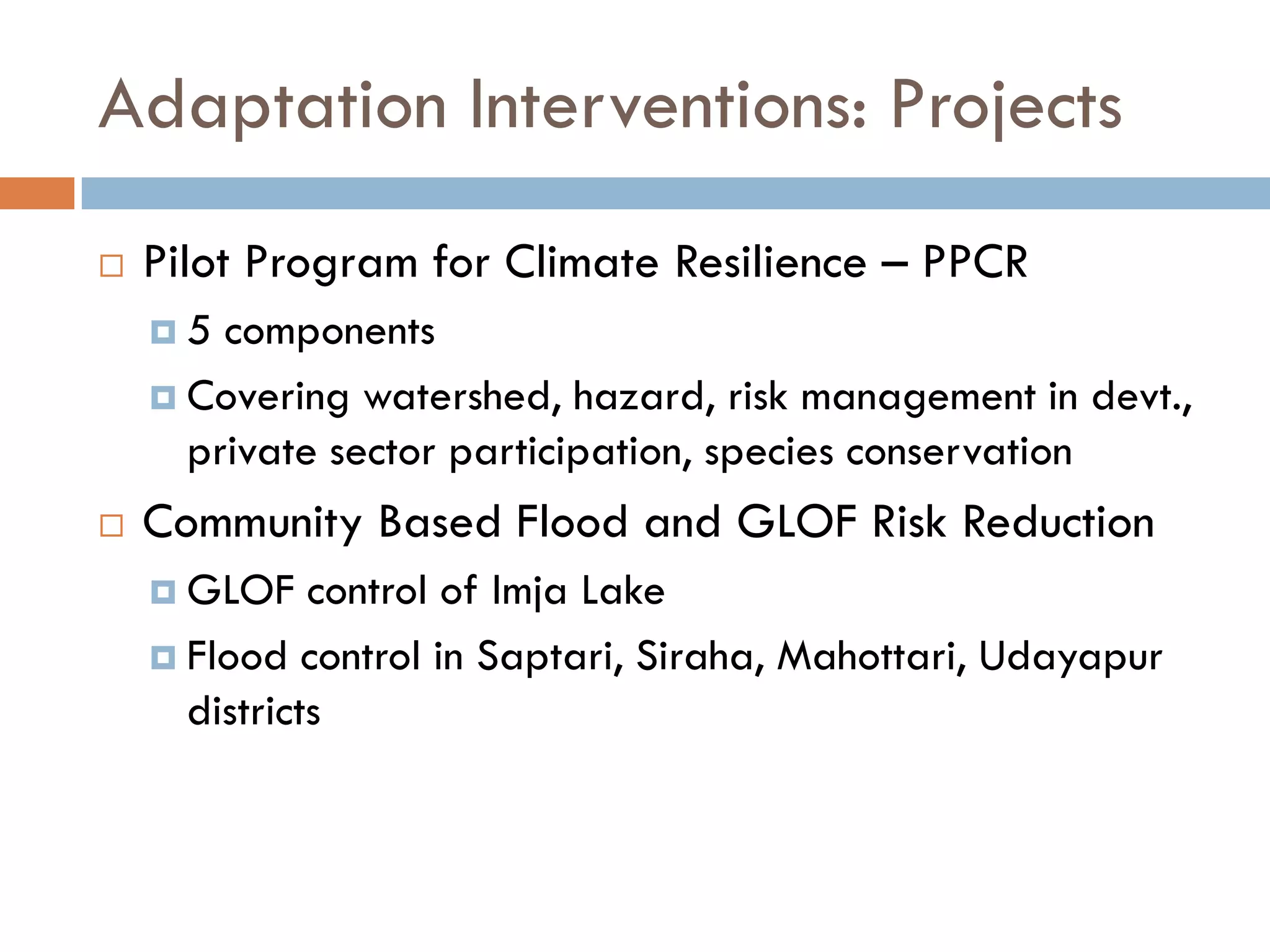 Adaptation Interventions: Projects
 Pilot Program for Climate Resilience – PPCR
 5 components
 Covering watershed, hazard, risk management in devt.,
private sector participation, species conservation
 Community Based Flood and GLOF Risk Reduction
 GLOF control of Imja Lake
 Flood control in Saptari, Siraha, Mahottari, Udayapur
districts
 