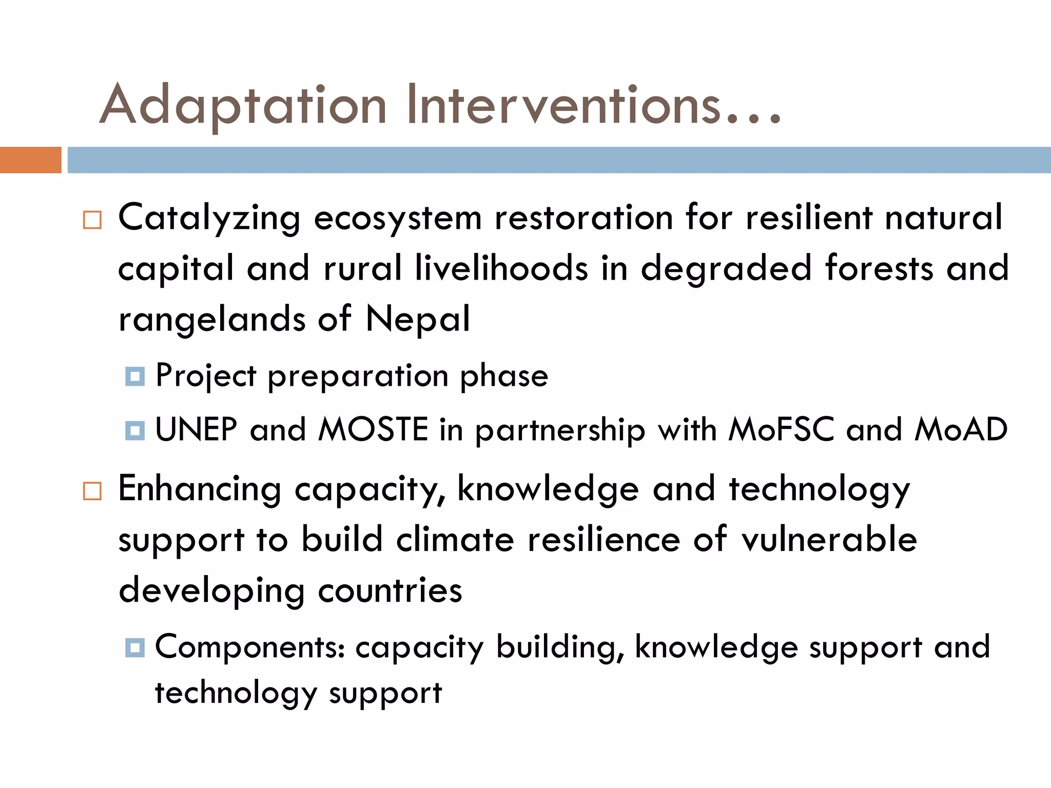  Catalyzing ecosystem restoration for resilient natural
capital and rural livelihoods in degraded forests and
rangelands of Nepal
 Project preparation phase
 UNEP and MOSTE in partnership with MoFSC and MoAD
 Enhancing capacity, knowledge and technology
support to build climate resilience of vulnerable
developing countries
 Components: capacity building, knowledge support and
technology support
Adaptation Interventions…
 
