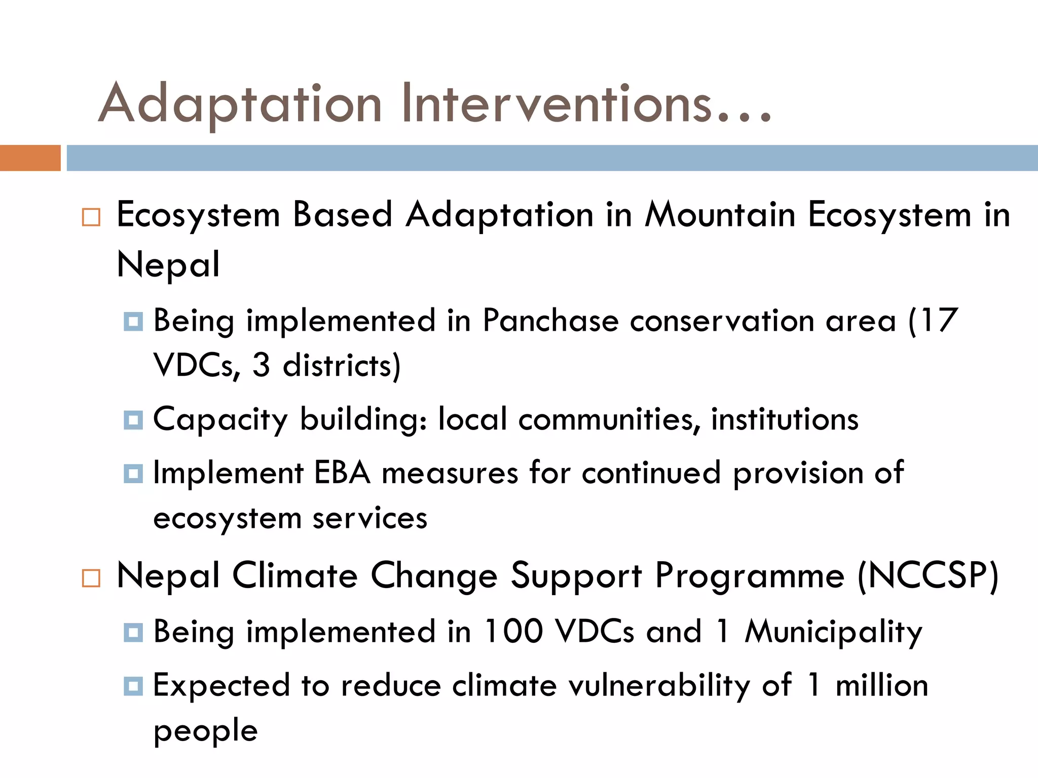  Ecosystem Based Adaptation in Mountain Ecosystem in
Nepal
 Being implemented in Panchase conservation area (17
VDCs, 3 districts)
 Capacity building: local communities, institutions
 Implement EBA measures for continued provision of
ecosystem services
 Nepal Climate Change Support Programme (NCCSP)
 Being implemented in 100 VDCs and 1 Municipality
 Expected to reduce climate vulnerability of 1 million
people
Adaptation Interventions…
 