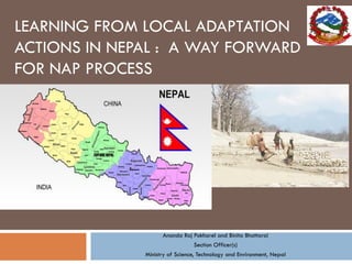 LEARNING FROM LOCAL ADAPTATION
ACTIONS IN NEPAL : A WAY FORWARD
FOR NAP PROCESS
Ananda Raj Pokharel and Binita Bhattarai
Section Officer(s)
Ministry of Science, Technology and Environment, Nepal
 