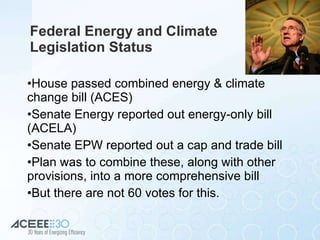Federal Energy and Climate  Legislation Status House passed combined energy & climate change bill (ACES) Senate Energy reported out energy-only bill (ACELA) Senate EPW reported out a cap and trade bill Plan was to combine these, along with other provisions, into a more comprehensive bill But there are not 60 votes for this. 