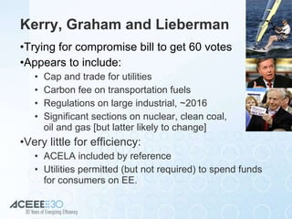 Kerry, Graham and Lieberman Trying for compromise bill to get 60 votes Appears to include: Cap and trade for utilities Carbon fee on transportation fuels Regulations on large industrial, ~2016 Significant sections on nuclear, clean coal,  oil and gas [but latter likely to change] Very little for efficiency: ACELA included by reference Utilities permitted (but not required) to spend funds for consumers on EE. 
