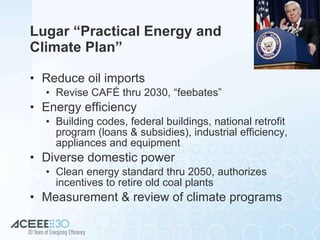 Lugar “Practical Energy and Climate Plan” Reduce oil imports Revise CAFÉ thru 2030, “feebates” Energy efficiency Building codes, federal buildings, national retrofit program (loans & subsidies), industrial efficiency, appliances and equipment Diverse domestic power Clean energy standard thru 2050, authorizes incentives to retire old coal plants Measurement & review of climate programs 
