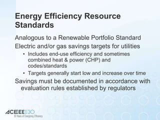 Energy Efficiency Resource Standards  Analogous to a Renewable Portfolio Standard Electric and/or gas savings targets for utilities Includes end-use efficiency and sometimes combined heat & power (CHP) and codes/standards Targets generally start low and increase over time Savings must be documented in accordance with evaluation rules established by regulators 