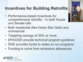Incentives for Building Retrofits Performance-based incentives for comprehensive retrofits – in both House  and Senate bills Both residential (like Home Star Gold) and commercial Targeting savings of 20% or more EPA/DOE provide technical program guidance DOE provides funds to states to run programs Funding to come from emissions allowances 