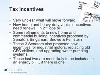 Tax Incentives Very unclear what will move forward New home and heavy-duty vehicle incentives need renewal; in 2 nd  jobs bill Some refinements to new home and commercial building incentives proposed by Senators Bingaman, Snowe & Feinstein These 3 Senators also proposed new incentives for industrial motors, replacing old CFC chillers, and upgrading water pumping systems. These last two are most likely to be included in an energy bill… if there is one 