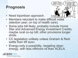 Prognosis Need bipartisan approach. Members reluctant to make difficult votes (election year; on top of health care). Some jobs bill likely; probably include Home Star and Advanced Energy Investment Credits; maybe rural co-op bill; other provisions longer shots. CC legislation unlikely unless Graham & Reid settle their tiff soon. Energy-only a possibility, targeting clean energy, with less offshore oil than ACELA. 