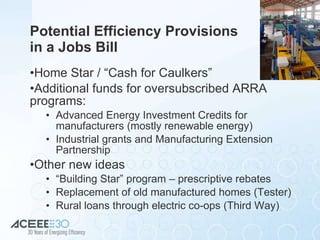 Potential Efficiency Provisions  in a Jobs Bill Home Star / “Cash for Caulkers” Additional funds for oversubscribed ARRA programs: Advanced Energy Investment Credits for manufacturers (mostly renewable energy) Industrial grants and Manufacturing Extension Partnership Other new ideas “ Building Star” program – prescriptive rebates Replacement of old manufactured homes (Tester) Rural loans through electric co-ops (Third Way) 