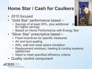 Home Star / Cash for Caulkers 2010 focused “ Gold Star” performance based – Savings of at least 20%, plus additional  incentives for higher savings Based on Home Performance with Energy Star “ Silver Star” prescriptive based –  Fixed incentives for specific measures Air and duct sealing Attic, wall and crawl space insulation Replacement windows, heating & cooling systems, appliances Need to meet specified efficiency criteria Quality control component 