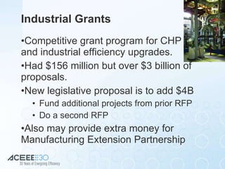 Industrial Grants Competitive grant program for CHP  and industrial efficiency upgrades. Had $156 million but over $3 billion of proposals. New legislative proposal is to add $4B Fund additional projects from prior RFP Do a second RFP Also may provide extra money for Manufacturing Extension Partnership 