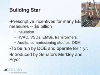 Building Star Prescriptive incentives for many EE  measures -- $6 billion Insulation HVAC, VSDs, EMSs, transformers Audits, commissioning studies, O&M To be run by DOE and operate for 1 yr. Introduced by Senators Merkley and Pryor 