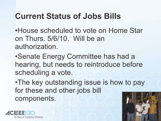 Current Status of Jobs Bills House scheduled to vote on Home Star on Thurs. 5/6/10.  Will be an authorization. Senate Energy Committee has had a hearing, but needs to reintroduce before scheduling a vote. The key outstanding issue is how to pay for these and other jobs bill  components. 