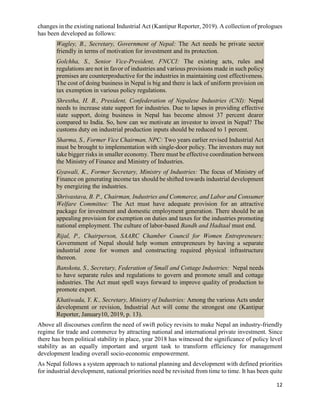 12
changes in the existing national Industrial Act (Kantipur Reporter, 2019). A collection of prologues
has been developed as follows:
Wagley, B., Secretary, Government of Nepal: The Act needs be private sector
friendly in terms of motivation for investment and its protection.
Golchha, S., Senior Vice-President, FNCCI: The existing acts, rules and
regulations are not in favor of industries and various provisions made in such policy
premises are counterproductive for the industries in maintaining cost effectiveness.
The cost of doing business in Nepal is big and there is lack of uniform provision on
tax exemption in various policy regulations.
Shrestha, H. B., President, Confederation of Nepalese Industries (CNI): Nepal
needs to increase state support for industries. Due to lapses in providing effective
state support, doing business in Nepal has become almost 37 percent dearer
compared to India. So, how can we motivate an investor to invest in Nepal? The
customs duty on industrial production inputs should be reduced to 1 percent.
Sharma, S., Former Vice Chairman, NPC: Two years earlier revised Industrial Act
must be brought to implementation with single-door policy. The investors may not
take bigger risks in smaller economy. There must be effective coordination between
the Ministry of Finance and Ministry of Industries.
Gyawali, K., Former Secretary, Ministry of Industries: The focus of Ministry of
Finance on generating income tax should be shifted towards industrial development
by energizing the industries.
Shrivastava, B. P., Chairman, Industries and Commerce, and Labor and Consumer
Welfare Committee: The Act must have adequate provision for an attractive
package for investment and domestic employment generation. There should be an
appealing provision for exemption on duties and taxes for the industries promoting
national employment. The culture of labor-based Bandh and Hadtaal must end.
Rijal, P., Chairperson, SAARC Chamber Council for Women Entrepreneurs:
Government of Nepal should help women entrepreneurs by having a separate
industrial zone for women and constructing required physical infrastructure
thereon.
Banskota, S., Secretary, Federation of Small and Cottage Industries: Nepal needs
to have separate rules and regulations to govern and promote small and cottage
industries. The Act must spell ways forward to improve quality of production to
promote export.
Khatiwada, Y. K., Secretary, Ministry of Industries: Among the various Acts under
development or revision, Industrial Act will come the strongest one (Kantipur
Reporter, January10, 2019, p. 13).
Above all discourses confirm the need of swift policy revisits to make Nepal an industry-friendly
regime for trade and commerce by attracting national and international private investment. Since
there has been political stability in place, year 2018 has witnessed the significance of policy level
stability as an equally important and urgent task to transform efficiency for management
development leading overall socio-economic empowerment.
As Nepal follows a system approach to national planning and development with defined priorities
for industrial development, national priorities need be revisited from time to time. It has been quite
 