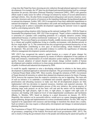 13
a long time that Nepal has been stressing poverty reduction through planned approach to national
development. For example, the 10th
plan was developed and enacted positioning itself as a strategic
document for poverty alleviation (National Planning Commission [NPC], 2007) with generous
efforts made to make easier for inflow of foreign investment by means of several administrative
and legal reforms. Also, the plan firmly recognized prevailing peace and security situation, socio-
economic structures and scarcity of resources as the impeding challenges facing planned approach
to national development. Further, NPC (2013) recognized at least three additional impediments to
national development – illiteracy, backwardness and youth and intelligentsia brain-drain making
it a daunting task to achieve sustainable development supporting the national vision to upgrade
itself as a developing nation by 2022.
In assessing prevailing situation while framing up the national roadmap 2016 – 2030 for Nepal on
Sustainable Development Goals, NPC (2017) has recognized, “Nepal’s relative underdevelopment
is somewhat of a paradox with compelling potentials of a uniquely attractive country sitting
underutilized because of politico-institutional weaknesses” (p. 1). The Commission has further
visualized, “We envision Nepal as an enterprise friendly, middle-income country by 2030, peopled
by a vibrant and youthful middleclass living in a healthy environment, with absolute poverty in
the low single digits” (p. 2). The commission has also recognized government bureaucracy as one
of the impediments contributing to slow pace of decision-making, which hindered overall
development. This provides with a grounded evidence to confirm the significance of inducing
effective management development systems and practices.
NPC (2017) has recognized the nation’s spatial location as a source of game changer for
generating, sharing and sustaining prosperity by means of effective adaptation of new patterns of
trade and commerce, transformation of overall education system making it more affordable and
quality focused, adoption of natural disaster and climate change resilient models of human
development and complete switchover to clean energy production and consumption in all spheres
of public livelihood and industrial development by 2030.
It would be equally important to raise a developing milestone in relation to the latest policy
development in planned approach to national development. The government has been establishing
a National Project Bank within NPC. More recently, through the initiation of NPC, Government
of Nepal directed all ministries to submit their planned development projects for future (Tamang,
2019), however the response from the respective ministries was not so appealing. The main aim
of such an initiative is to undertake a coordinated and scientific approach in project selection,
prioritization and allocating resources to make sure that all developmental projects are fully
implemented with less deviation in required resources, timelines and expected outcomes. On
effective management of implementation process of this new initiative, the current practice of
selecting large scale projects on ad hoc basic will end and the nation will be benefitted by
incorporating the right projects, right in time, in right places, in support with right scale of
resources and funding with improved level of inter-departmental coordination and facilitation
(Bhatta, S., Member, NPC; based on sharing in a panel discussion on January, 25, 2019).
Hopefully, this initiative on its successful rollover, would serve as a game changing approach in
project planning, design and implementation in a more coordinated manner. For this, NPC may be
required to be capacitated with resources and knowledge to transform this dream into a reality.
Such an initiative also may require a robust policy development and changes in national projects
planning framework.
The Constitution of Nepal, 2015 envisages a three-tiered, devolved and decentralized architecture
of governance, comprising of the Federal, Provincial and Local governments (NPC, 2017). The
aim is clearly to bring the government closer to the people and enhancing the speed and quality of
 