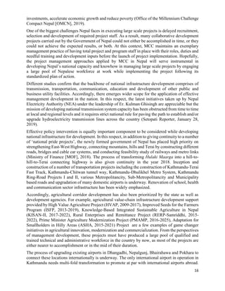 16
investments, accelerate economic growth and reduce poverty (Office of the Millennium Challenge
Compact Nepal [OMCN], 2019).
One of the biggest challenges Nepal faces in executing large scale projects is delayed recruitment,
selection and development of required project staff. As a result, many collaborative development
projects carried out by the Government of Nepal could not either be accomplished in time, or they
could not achieve the expected results, or both. At this context, MCC maintains an exemplary
management practice of having total project and program staff in place with their roles, duties and
needful training and development inputs before the launch of project implementation. Hopefully,
the project management approaches applied by MCC in Nepal will serve instrumental in
developing Nepal’s national capacity and knowhow in managing large scale projects by engaging
a large pool of Nepalese workforce at work while implementing the project following its
standardized plan of action.
Different studies confirm that the backbone of national infrastructure development comprises of
transmission, transportation, communication, education and development of other public and
business utility facilities. Accordingly, there emerges wider scope for the application of effective
management development in the nation. In this respect, the latest initiatives taken up by Nepal
Electricity Authority (NEA) under the leadership of Er. Kulman Ghisingh are appreciable but the
mission of developing national transmission system capacity has been obstructed from time to time
at local and regional levels and it requires strict national rule for paving the path to establish and/or
upgrade hydroelectricity transmission lines across the country (Setopati Reporter, January 28,
2019).
Effective policy intervention is equally important component to be considered while developing
national infrastructure for development. In this respect, in addition to giving continuity to a number
of ‘national pride projects’, the newly formed government of Nepal has placed high priority on
strengthening East-West Highway, connecting mountains, hills and Terai by constructing different
roads, bridges and cable car systems, and conducting feasibility study of railways and metro links
(Ministry of Finance [MOF], 2018). The process of transforming Hulaki Maarga into a hill-to-
hill-to-Terai connecting highway is also given continuity in the year 2018. Inception and
construction of a number of transportation projects including the construction of Kathmandu-Terai
Fast Track, Kathmandu-Chitwan tunnel way, Kathmandu-Dhulikhel Metro System, Kathmandu
Ring-Road Projects I and II, various Metropolitancity, Sub-Metropolitancity and Municipality
based roads and upgradation of many domestic airports is underway. Renovation of school, health
and communication sector infrastructure has been widely emphasized.
Accordingly, agricultural corridor development has also been prioritized by the state as well as
development agencies. For example, agricultural value-chain infrastructure development support
provided by High Value Agriculture Project (HVAP, 2009-2017), Improved Seeds for the Farmers
Program (ISFP, 2013-2019), Knowledge-Based Integrated Sustainable Agriculture in Nepal
(KISAN-II, 2017-2022), Rural Enterprises and Remittance Project (RERP-Samriddhi, 2015-
2022), Prime Minister Agriculture Modernization Project (PMAMP, 2016-2025), Adaptation for
Smallholders in Hilly Areas (ASHA, 2015-2021) Project are a few examples of game changer
initiatives in agricultural innovation, modernization and commercialization. From the perspectives
of management development, these projects must have produced a large pool of qualified and
trained technical and administrative workforce in the country by now, as most of the projects are
either nearer to accomplishment or in the mid of their duration.
The process of upgrading existing airports in Dhangadhi, Nepalgunj, Bhairahawa and Pokhara to
connect these locations internationally is underway. The only international airport in operation in
Kathmandu needs multi-fold transformation to promote at par with international airports abroad.
 