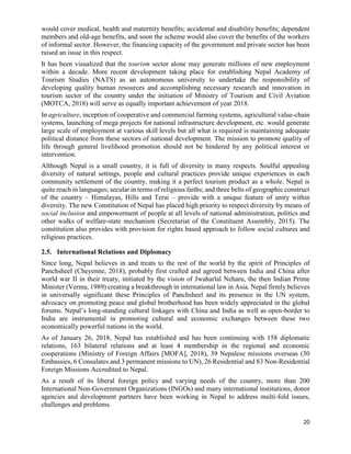 20
would cover medical, health and maternity benefits; accidental and disability benefits; dependent
members and old-age benefits, and soon the scheme would also cover the benefits of the workers
of informal sector. However, the financing capacity of the government and private sector has been
raised an issue in this respect.
It has been visualized that the tourism sector alone may generate millions of new employment
within a decade. More recent development taking place for establishing Nepal Academy of
Tourism Studies (NATS) as an autonomous university to undertake the responsibility of
developing quality human resources and accomplishing necessary research and innovation in
tourism sector of the country under the initiation of Ministry of Tourism and Civil Aviation
(MOTCA, 2018) will serve as equally important achievement of year 2018.
In agriculture, inception of cooperative and commercial farming systems, agricultural value-chain
systems, launching of mega projects for national infrastructure development, etc. would generate
large scale of employment at various skill levels but all what is required is maintaining adequate
political distance from these sectors of national development. The mission to promote quality of
life through general livelihood promotion should not be hindered by any political interest or
intervention.
Although Nepal is a small country, it is full of diversity in many respects. Soulful appealing
diversity of natural settings, people and cultural practices provide unique experiences in each
community settlement of the country, making it a perfect tourism product as a whole. Nepal is
quite reach in languages; secular in terms of religious faiths; and three belts of geographic construct
of the country – Himalayas, Hills and Terai – provide with a unique feature of unity within
diversity. The new Constitution of Nepal has placed high priority to respect diversity by means of
social inclusion and empowerment of people at all levels of national administration, politics and
other walks of welfare-state mechanism (Secretariat of the Constituent Assembly, 2015). The
constitution also provides with provision for rights based approach to follow social cultures and
religious practices.
2.5. International Relations and Diplomacy
Since long, Nepal believes in and treats to the rest of the world by the spirit of Principles of
Panchsheel (Cheyenne, 2018), probably first crafted and agreed between India and China after
world war II in their treaty, initiated by the vision of Jwaharlal Neharu, the then Indian Prime
Minister (Verma, 1989) creating a breakthrough in international law in Asia. Nepal firmly believes
in universally significant these Principles of Panchsheel and its presence in the UN system,
advocacy on promoting peace and global brotherhood has been widely appreciated in the global
forums. Nepal’s long-standing cultural linkages with China and India as well as open-border to
India are instrumental in promoting cultural and economic exchanges between these two
economically powerful nations in the world.
As of January 26, 2018, Nepal has established and has been continuing with 158 diplomatic
relations, 163 bilateral relations and at least 4 membership in the regional and economic
cooperations (Ministry of Foreign Affairs [MOFA], 2018), 39 Nepalese missions overseas (30
Embassies, 6 Consulates and 3 permanent missions to UN), 26 Residential and 83 Non-Residential
Foreign Missions Accredited to Nepal.
As a result of its liberal foreign policy and varying needs of the country, more than 200
International Non-Government Organizations (INGOs) and many international institutions, donor
agencies and development partners have been working in Nepal to address multi-fold issues,
challenges and problems.
 