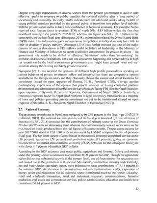 22
Despite very high expectations of diverse sectors from the present government to deliver with
effective results in response to public mandate for political stability after a long period of
uncertainty and instability, the early results indicate need for additional works taking benefit of
strong political mandate provided by the general public to transform into policy level stability.
Still the private sector seems to have little confidence in Nepalese economy. For example, Nepal
received total foreign direct investment (FDI) of worth NRs. 4.95 billion within the first four
months of running fiscal year (FY 2075/076), whereas this figure was NRs. 10.17 billion in the
same period of the last fiscal year (Dhungana, 2018), information released by Nepal Rastra Bank
(NRB) states. This information gives an impression that political stability alone may have little to
offer in absence of policy stability. Dhungaga (2018) has further stressed that one of the major
reasons of such a slow-down in FDI inflows could be failure of leadership in the Ministry of
Finance and Ministry of Industries to create conducive environment for private investors – the
government role needs to be shifted to effective ‘facilitation’ rather than ‘intimidating’ the
investors and business institutions. Let’s add one concurrent happening, the perceived risk of high
tax imposition by the local autonomous governments also might have created ‘wait and see’
situation among the existing and likely private investors.
Nyaupane (2018) has recalled the opinions of different high profile personalities speaking on
current behavior of private investment inflow and observed that there are competitive options
available to the foreign investors and they obviously choose the easiest and safest locations for
investment (based on open response of Sharma, H. B., President CIIN), whereas another
contemporary expert was of the opinion that present situation of having controlled political
environment and administrative hurdles are the key obstacles facing FDI flow in Nepal (based on
open response of Gyawali, K., retired Secretary, Government of Nepal [GON]). Similarly, a
renowned corporate leader in Nepal cited problems in legal and policy frameworks as a majority
of laws and policies governing private investment are yet to be transformed (Based on open
response of Shrestha, R. K., President, Nepal Chamber of Commerce [NCC]).
2.7. National Economy
The economic growth rate in Nepal was projected to be 5.89 percent in the fiscal year 2017/2018
(Editorial, 2018). The national accounts statistics of the fiscal year launched by Central Bureau of
Statistics ([CBS], 2018) revealed that the contributions of primary sector to the Gross Domestic
Product (GDP) were on decreasing trend whereas the contributions by service sector were on the
rise, based on trends produced from the real figures of last nine months. The per capita income for
year 2017/2018 stood at US$ 1004 with an increment by US$142 compared to that of previous
fiscal year. The top three sectors of contribution in the national economy comprised service sector
(58 percent), agriculture (28 percent) and production sector (11 percent), giving an economic
baseline for an estimated annual national economy of US$ 30 billion for the subsequent fiscal year
with closer to 7 percent of implicit GDP deflator.
According to the GDP accounts data made public, agriculture and forestry, fishery and mining
under the primary sector is estimated to contribute 28.21 percent to GDP. Though the agriculture
sector did not see substantial growth in the current fiscal, use of forest timber for reconstruction
had caused rise in the production in this sector. Meanwhile, construction, industry and electricity,
gas and water, under secondary sector, were estimated to have contributions of 14.18 percent to
the national GDP. Acceleration in reconstruction and other construction works, expansion of
energy sector and production rise in industrial sector contributed much to that sector. Likewise,
retail and wholesale transaction, hotel and restaurant, transport, communications, financial
mediation, real estate and commercial services, public administration, education and health have
contributed 57.61 percent to GDP.
 
