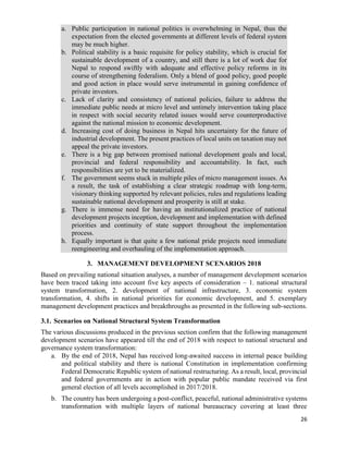 26
a. Public participation in national politics is overwhelming in Nepal, thus the
expectation from the elected governments at different levels of federal system
may be much higher.
b. Political stability is a basic requisite for policy stability, which is crucial for
sustainable development of a country, and still there is a lot of work due for
Nepal to respond swiftly with adequate and effective policy reforms in its
course of strengthening federalism. Only a blend of good policy, good people
and good action in place would serve instrumental in gaining confidence of
private investors.
c. Lack of clarity and consistency of national policies, failure to address the
immediate public needs at micro level and untimely intervention taking place
in respect with social security related issues would serve counterproductive
against the national mission to economic development.
d. Increasing cost of doing business in Nepal hits uncertainty for the future of
industrial development. The present practices of local units on taxation may not
appeal the private investors.
e. There is a big gap between promised national development goals and local,
provincial and federal responsibility and accountability. In fact, such
responsibilities are yet to be materialized.
f. The government seems stuck in multiple piles of micro management issues. As
a result, the task of establishing a clear strategic roadmap with long-term,
visionary thinking supported by relevant policies, rules and regulations leading
sustainable national development and prosperity is still at stake.
g. There is immense need for having an institutionalized practice of national
development projects inception, development and implementation with defined
priorities and continuity of state support throughout the implementation
process.
h. Equally important is that quite a few national pride projects need immediate
reengineering and overhauling of the implementation approach.
3. MANAGEMENT DEVELOPMENT SCENARIOS 2018
Based on prevailing national situation analyses, a number of management development scenarios
have been traced taking into account five key aspects of consideration – 1. national structural
system transformation, 2. development of national infrastructure, 3. economic system
transformation, 4. shifts in national priorities for economic development, and 5. exemplary
management development practices and breakthroughs as presented in the following sub-sections.
3.1. Scenarios on National Structural System Transformation
The various discussions produced in the previous section confirm that the following management
development scenarios have appeared till the end of 2018 with respect to national structural and
governance system transformation:
a. By the end of 2018, Nepal has received long-awaited success in internal peace building
and political stability and there is national Constitution in implementation confirming
Federal Democratic Republic system of national restructuring. As a result, local, provincial
and federal governments are in action with popular public mandate received via first
general election of all levels accomplished in 2017/2018.
b. The country has been undergoing a post-conflict, peaceful, national administrative systems
transformation with multiple layers of national bureaucracy covering at least three
 