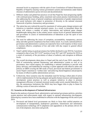 27
structural levels in congruence with the spirit of new Constitution of Federal Democratic
Republic of Nepal by enacting various government systems and institutions under federal
structure of administrative power division and decentralization.
c. Different studies and global best practices reveal that Nepal has been progressing rapidly
with continued peace building, policy enactment and system practice transformation and
also addressing the issues of general compliance and promotion of gender empowerment
and social inclusion with respect to promotion of diversity in the national structural
framework of politics, bureaucracy and governance.
d. The nation has now realized the need for enactment of various game changer projects and
initiatives to transform national structural system. As a result, in immediate future the
nation will witness a number of policy interventions and technical game changer
breakthroughs taking place in the country across various levels of general administration
and governance in course of institutionalization of federalism as per the spirit of new
Constitution.
e. The need for addressing the issues of corruption, accountability, transparency, process
delay and other general compliances has been widely raised. As a result, national political,
governance and administrative systems are expected to have swift response in these issues
to maintain effective compliance of law and order with due respect to general ethical
compliances.
f. Nepal’s global rating on good governance has further declined in year 2018 by 2 positions
compared to that of year 2017 (122nd
position of year 2017 and 124th
position for 2018) as
a result of continuity of the prevalence of abuse of authority and corruption at different
levels.
g. The overall developments taken place in Nepal until the end of year 2018, especially in
field of restructuring national bureaucracy and administrative system as well as its
governance, have raised urgency for establishing a national institution to provide with
policy advocacy and leadership for enacting a system approach with effective plans and
policies on HRD covering the HR needs of local, provincial and federal governments to
assure Nepal’s transition to ‘welfare-state’ and achieving shared happiness and prosperity
by means of effective public administration services.
h. Collectively, these scenarios raise the immediate need for having a robust plan of action
with its implementation for having adequate and quality human resources and management
development system practices as well as program initiatives in place to promote
management efficiency of national structural system under newly enacted federalism. For
this, the autonomous institutions like MAN may have bigger roles to play in future by
offering a series of innovative solutions.
3.2. Scenarios on Development of National Infrastructure
Based on the analyses of present fiscal, administrative and national governance policies, priorities
system practices and achievements made with respect to national infrastructure development,
following key scenarios have been established in reflection with the happenings till the end of year
2018:
a. Provincial and federal level governments are likely to focus their unified attention on
development of transportation, hydropower generation, transmission and information
communication technology (ICT) adaptation and upgradation as the primary drivers for
rest of development, innovation and growth.
 