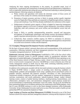 30
Analyzing the latest ongoing developments in the country, its grounded needs, level of
sensitization, visualization and commitment of national political and administrative leadership as
well as responsible institutions providing advocacy and functional leadership in national planning
and development, following scenarios are deducted:
a. Water, tourism and agriculture will remain the dominant sectors of focus across all
provinces of the country for a holistic national development.
b. Promotion of transit economic activities is likely to emerge another equally important
sector for Nepal after China and India are connected via Nepal through railways, roadways,
airways and cloudways. Year 2018 has already established a few milestones in this respect.
c. Enhancement of national system capacity is likely to happen by improving management
development capacity at all levels of national system bureaucracy, governance, political
leadership, trade and commerce and social welfare and development sectors and sub-
sectors.
d. Nepal is likely to consider entrepreneurship promotion, research and innovation,
development of breakthrough technologies and human resource development (HRD) as
equally important national priorities with an aim to achieve national prosperity.
e. Collectively, these scenarios confirm urgency for MAN to commence its advocacy
development and communication strategies with impacting national policies and priorities
on overall socio-economic welfare and development.
3.5. Exemplary Management Development Practices and Breakthroughs
On the basis of present scholar’s personal observation and recommendations of the professional
communities, following institutions and their management practices have been recognized as
‘exemplary management practices’ for the year 2018:
Kathmandu University, School of Management: Established in 1993 as the first school within
Kathmandu University system to provide graduate studies in management education with
application of modern philosophy of management education, KUSOM has been operating as one
of the finest business schools in Nepal. Having a motto, ‘ahead in management education’ and
aim to ‘professionalize management education’, KUSOM has a vision to become one of the top
twenty management schools in South Asia by 2022 while continuing leadership position in
management education and development in the country.
In addition to be continuously awarded with the best rated institution among the business schools
in Nepal, KUSOM follows a unique system of enrolling more deserving candidates at
undergraduate, graduate and postgraduate levels using a globally proven merit-based system of
graduate selection, enrolment and financial assistance. Prevalence of fully functionalized
institutional calendar of operation, full time students’ engagement in learning and development,
real-time examinations and results publication, industry-academia linkage, student initiated
learning system, creation of global learning interfaces, teaching-learning resourcefulness, cost
effectiveness, preemptive move, and autonomous management system practices would have
served instrumental in transforming institutional vision into reality. On top of all, KUSOM has
been maintaining highest level of industry preference for employment of KUSOM graduates. Since
last 25 years, KUSOM continues to serve as the finest managed institution within Kathmandu
University. In fact, Kathmandu University itself serves as one of the best models of public private
partnership (PPP) for national development in Nepal.
Nepal Academy of Tourism and Hotel Management (NATHM): Promoted as one of the finest
business schools for tourism and hotel management education, training and development in South
 