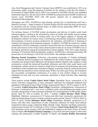 31
Asia, Hotel Management and Tourism Training Center (HMTTC) was established in 1972 as an
autonomous, public sector Development Committee by the initiative of the then His Majesty’s
Government of Nepal (HMG) and in 1999 it was renamed as NATHM with the same mandated
institutional objectives. By the end of 2018, NATHM has produced almost 48,000 workforce for
tourism sector (NATHM, 2018) with 100 percent reported rate of employment and
entrepreneurship engagement.
Throughout year 2018, NATHM has been playing a pivotal role in transforming itself into a
Deemed University -- Nepal Academy of Tourism Studies (NATS) which has been envisioned to
be promoted with the existing national policy on public private partnership (PPP) for socio-
economic and institutional development.
The defining features of NATHM include development and delivery of market needs based
training programs, reaching to the unreached by means of mobile and satellite tourism training
programs, 100 percent transfer of training skills, one of the biggest suppliers of training and
development solutions for tourism sector, overwhelming international recognition, collaboration
and acceptance of human resources produced by the institution, self-sufficient in financing of
academic and training and development programs. In addition, NATHM also achieved a notable
contribution in 2018 by conducting a research to forecast the total size of human resources required
for the entire tourism sector of the country (final research results are on await). NATHM is one of
the leading institutions among 84 acclaimed hotel schools globally. From 2018, under financial
assistance of Vocational Skill Development Academy, NATHM has commenced providing 100
percent free of cost training to 120 (Cook: 80; & Waiter: 40) candidates annually.
Dhurmus Suntali Foundation: Following a devastating catastrophe of ‘Gorkha Earthquake
2015’, Dhurmus Suntali Foundation was established by the soulful initiatives of popular Nepali
comedians duo Sitaram Kattel (Bhurmus) and Kunjana Ghimire (Suntali) with a purpose to help
communities re-build the destructed household settlements and offer other needs based social
development, welfare and service initiatives. Right from its inception, the performance and social
contribution of the Foundation has remained exemplary to generate financial, technical and moral
support from the national as well as internal arena. Within very short span of time, the Foundation
has successfully accomplished construction of as many as four unified villages in severely
earthquake hit areas and very poor community settlements in Nepal and three other impacting
campaigns.
These projects include Unified Pahari Model Village (Panchkhal, Kavre; construction of 20
houses with basic arrangements of safer community settlement for earthquake displaced total
population of 90 people living in Pahari Village; project period: May 31, 2015 to August 12, 2015,
2.5 months); Unified Giranchaur Model Village (Giranchaur, Sindhupalchowk; construction of
66 houses, 1 community hall, 1 view tower, 3 childrens’ parks, clean drinking water supply system
and other arrangements of safe community settlement for a total population of 800 people; project
period: April 24, 2016 to October 28, 2016, 7 months); Unified Musahar Model Village
(Bardibash, Mahottari; construction of 53 houses and other basic community requirements for
under-privileged groups living in isolated community; project period: January 9, 2018 to April 14,
2018, 95 days); Unified Shantapur Model Village (Chandrapur, Rautahat; construction of 47
houses with other basic requirements of safer community settlement for badly flood affected
marginalized ethnic groups comprising Majhi, Dusadh, Lohar, Musahar and Hajan community;
project period: October 2017 to February 6, 2018, 114 days); Flood Victims Relief 2017 (provided
with immediate rescue, primary relief and rehabilitation support to the flood victims of Eastern
Terai in Nepal); Bir Hospital Cleaning Campaign (a successful 2018 pilot project to offer entire
cleaning and maintenance of public hospitals of Nepal), and Gautam Buddha International
 