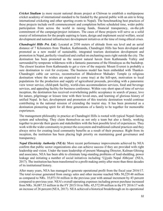 32
Cricket Stadium (a more recent national dream project at Chitwan to establish a multipurpose
cricket academy of international standard to be funded by the general public with an aim to bring
international cricketing and other sporting events to Nepal). The benchmarking best practices of
these projects include swift commencement and completion before scheduled time, wider public
participation from across the world in raising funds, financial transparency, on-the-job
commitment of the campaign/project initiators. The cases of these projects will serve as a solid
source of information for the people aspiring to learn, design and implement social welfare, social
development and national infrastructure development initiatives at the time of rising ethical crises.
Chandragiri Hills Pvt. Ltd.: Located at 2550 meters of altitude from sea level and an aerial
distance of 7 Kilometers from Thankot, Kathmandu, Chandragiri Hills has been developed and
promoted as a new model of sustainable, integrated tourism destination development and
promotion in Nepal, perfectly visualized and crafted on enchanting oasis right outside the city. The
destination has been promoted as the nearest natural haven from Kathmandu Valley and
surrounded by temperate wilderness with a fantastic panorama of the Himalayas as the backdrop.
The closest location from Kathmandu to get a view of the majestic Mount Everest is probably a
sure destination to visit for everyone. The business model has been embedded with Thankot-
Chandragiri cable car service, reconstruction of Bhaleshwor Mahadev Temple (a religious
destination where the wishes are expected to come true) at the hill-spot, motivation to local
populations for the production and supply of agricultural proceeds, providing with a panoramic
view tower service, child-park facility, world-class accommodation services, food and beverage
services, and appealing facility for business conference. Within very short span of time of service
inception, the destination has received overwhelming public acceptance in search of peace, love
for nature, pilgrimage or leisure time with their loved ones, and learning of glorious history of
unified Nepal. In fact, development and promotion of this touristic destination would continue
contributing in the national mission of extending the tourist stay. It has been promoted as a
destination pioneering spirit for all three generations of a family to be together for memorable
experiences.
The management philosophy in practice at Chandragiri Hills is rooted with typical Nepali family
system and schooling. They claim themselves as not only a team but also a family, working
together to provide their guests and stakeholders with the best possible level of experiences. They
work with the wider community to protect the ecosystem and traditional cultural practices and they
always strive for creating local community benefits as a result of their presence. Right from its
inception, the institution has been placing high priority on maintaining good governance and
transparency.
Nepal Electricity Authority (NEA): More recent performance improvements achieved by NEA
confirm that public sector organizations also can achieve success if they are provided with right
leadership and vision. Under the team leadership of present Managing Director, Kulman Ghising
and associates, NEA has been able to eliminate long-standing problems of load-shedding, power
leakage and initiating a number of social initiatives including ‘Ujjyalo Nepal Abhiyan’ (NEA,
2017). The institution has been transformed to a profit making entity after more than three decades
of its institutional history.
After many years, NEA has managed to generate operational profit from the fiscal year 2016/17.
The total revenue generated from energy sales and other income reached NRs 50,229.48 million
as compared to NRs. 35,073.54 million in the previous year with annual increment by 43 percent
compared to previous year. NEA's overall operating expenses including power purchase increased
from NRs. 36,087.53 million in the FY 2015/16 to NRs. 45,572.09 million in the FY 2016/17 with
an increase of 26 percent (NEA, 2017). NEA achieved a historical breakthrough on its operational
 