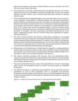 35
behavioral misconducts in all sectors. Political influence over law and order, rule of law
and rule of system must be abolished.
d. The governments at all levels, national bureaucracy, development missions, civil society
organizations and rest of stakeholders should have tangible plan of action and working
strategies with their effective roles to promote good governance situation in changing
national context.
e. The prevailing practices of appointing public service personnel (both in-service and post-
service personnel of high profile) in different bilateral and multi-lateral development
projects initiated by the government must end with urgency of responding swiftly against
the culture of systematic corruption. Such a move is also important to provide opportunities
to the dynamic and innovative workforce in such projects to avoid possible brain-drain.
Most of the national and sectorial development projects could not achieve agreed
performance targets partly because of continuity of traditional bureaucratic practices with
prevalence of corruption. The basic requirements and desired qualifications for senior
project management positions must be revisited making them appealing for dynamic
aspiring professionals.
f. The nation should commence with effective strategic plans and policies on promoting
research and innovation, indigenous knowledge, breakthrough technologies, social start-
up and entrepreneurship promotion programs to empower socio-economic development
leading to achieve much desired national prosperity. For this, the ceiling of financing and
rate of interest in financing must be revisited. The nation should commence interest-free
investment on breakthrough entrepreneurship and technologies.
g. Reducing the cost of doing business in Nepal should be regarded as a national agenda to
promote trade and commerce situation in the country and help its citizens achieve higher
rate of growth in per capita income and national gross domestic production (GDP) as an
instrument to achieve socio-economic prosperity in the long-run.
h. The national institutions providing with monetary, fiscal and administrative policy
regulations should work collectively to transform the present situation of mostly the bank
and financial institutions making profit from operations and production and rest of service
sectors facing continuous losses.
i. The nation should define the roles, duties and responsibilities of all actors representing
public, private and development sectors to achieve the national goals on sustainable
development.
j. The federal government, in collaboration and cooperation with the provincial and local
governments as well as other responsible actors on sustainable socio-economic
development, should establish a shared national vision on overall development with an aim
to achieve national prosperity being guided by a defined national framework as proposed
in figure 4.3 below:
Figure 4.3: Proposed National Framework on Achieving National Prosperity
Attainment and continuity
with political stability
Attainment and continuity
with policy stability
National compliance
system in place
National infrastructure
development
National socio-economic
development
Attainment of
National
Prosperity
Continuous change and
development
 