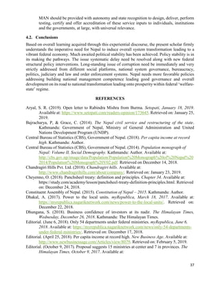 37
MAN should be provided with autonomy and state recognition to design, deliver, perform
testing, certify and offer accreditation of these service inputs to individuals, institutions
and the governments, at large, with universal relevance.
4.2. Conclusions
Based on overall learning acquired through this experiential discourse, the present scholar firmly
understands the imperative need for Nepal to induce overall system transformation leading to a
vibrant federal economy. Much awaited political stability has been achieved. Policy stability is in
its making the pathways. The issue systematic delay need be resolved along with new federal
structural policy interventions. Long-standing issue of corruption need be immediately and very
strictly addressed from different social platforms, national system governance, bureaucracy,
politics, judiciary and law and order enforcement systems. Nepal needs more favorable policies
addressing building national management competence leading good governance and overall
development on its road to national transformation leading onto prosperity within federal ‘welfare-
state’ regime.
REFERENCES
Aryal, S. R. (2019). Open letter to Rabindra Mishra from Burma. Setopati, January 18, 2019.
Available at: https://www.setopati.com/readers-opinion/173645. Retrieved on: January 25,
2019.
Bajracharya, P, & Grace, C. (2014). The Nepal civil service and restructuring of the state.
Kathmandu: Government of Nepal, Ministry of General Administration and United
Nations Development Program (UNDP).
Central Bureau of Statistics (CBS), Government of Nepal. (2018). Per capita income at record
high. Kathmandu: Author.
Central Bureau of Statistics (CBS), Government of Nepal. (2014). Population monograph of
Nepal: Volume II, Social Demography. Kathmandu: Author. Available at:
http://cbs.gov.np/image/data/Population/Population%20Monograph%20of%20Nepal%20
2014/Population%20Monograph%20V02.pdf. Retrieved on December 14, 2018.
Chandragiri Hills Pvt. Ltd. (2018). Chandragiri hills. Available at:
http://www.chandragirihills.com/about/company/. Retrieved on: January 23, 2019.
Cheyenno, O. (2018). Panchsheel treaty: definition and principles. Chapter 34. Available at:
https://study.com/academy/lesson/panchsheel-treaty-definition-principles.html. Retrieved
on: December 24, 2018.
Constituent Assembly of Nepal. (2015). Constitution of Nepal – 2015. Kathmandu: Author.
Dhakal, A. (2017). Power to the local units. myRepublica, March 18, 2017. Available at:
https://myrepublica.nagariknetwork.com/news/power-to-the-local-units/. Retrieved on:
December 22, 2018.
Dhungana, S. (2018). Business confidence of investors at its nadir. The Himalayan Times,
Wednesday, December 26, 2018. Kathmandu: The Himalayan Times.
Editorial. (June 6, 2018). Only 54 departments under federal ministries. myRepublica, June 6,
2018. Available at: https://myrepublica.nagariknetwork.com/news/only-54-departments-
under-federal-ministries/. Retrieved on: December 17, 2018.
Editorial. (April 25, 2018). Per capita income at record high. New Business Age. Available at:
http://www.newbusinessage.com/Articles/view/8079. Retrieved on: February 5, 2019.
Editorial. (October 9, 2017). Proposal suggests 15 ministries at center and 7 in provinces. The
Himalayan Times, October 9, 2017. Available at:
 