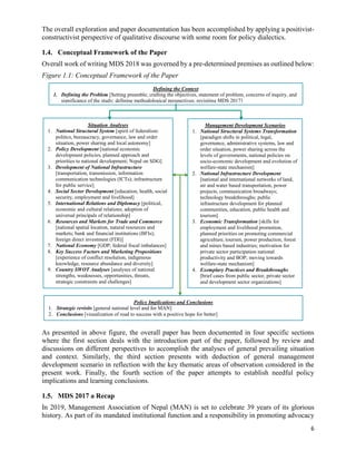 6
The overall exploration and paper documentation has been accomplished by applying a positivist-
constructivist perspective of qualitative discourse with some room for policy dialectics.
1.4. Conceptual Framework of the Paper
Overall work of writing MDS 2018 was governed by a pre-determined premises as outlined below:
Figure 1.1: Conceptual Framework of the Paper
As presented in above figure, the overall paper has been documented in four specific sections
where the first section deals with the introduction part of the paper, followed by review and
discussions on different perspectives to accomplish the analyses of general prevailing situation
and context. Similarly, the third section presents with deduction of general management
development scenario in reflection with the key thematic areas of observation considered in the
present work. Finally, the fourth section of the paper attempts to establish needful policy
implications and learning conclusions.
1.5. MDS 2017 a Recap
In 2019, Management Association of Nepal (MAN) is set to celebrate 39 years of its glorious
history. As part of its mandated institutional function and a responsibility in promoting advocacy
Situation Analyses
1. National Structural System [spirit of federalism:
politics, bureaucracy, governance, law and order
situation, power sharing and local autonomy]
2. Policy Development [national economic
development policies, planned approach and
priorities to national development; Nepal on SDG]
3. Development of National Infrastructure
[transportation, transmission, information
communication technologies (ICTs); infrastructure
for public service]
4. Social Sector Development [education, health, social
security, employment and livelihood]
5. International Relations and Diplomacy [political,
economic and cultural relations; adoption of
universal principals of relationship]
6. Resources and Markets for Trade and Commerce
[national spatial location, natural resources and
markets; bank and financial institutions (BFIs);
foreign direct investment (FDI)]
7. National Economy [GDP; federal fiscal imbalances]
8. Key Success Factors and Marketing Propositions
[experience of conflict resolution, indigenous
knowledge, resource abundance and diversity]
9. Country SWOT Analyses [analyses of national
strengths, weaknesses, opportunities, threats,
strategic constraints and challenges]
Management Development Scenarios
1. National Structural Systems Transformation
[paradigm shifts in political, legal,
governance, administrative systems, law and
order situation, power sharing across the
levels of governments, national policies on
socio-economic development and evolution of
welfare-state mechanism]
2. National Infrastructure Development
[national and international networks of land,
air and water based transportation, power
projects, communication broadways;
technology breakthroughs; public
infrastructure development for planned
communities, education, public health and
tourism]
3. Economic Transformation [skills for
employment and livelihood promotion,
planned priorities on promoting commercial
agriculture, tourism, power production, forest
and mines based industries; motivation for
private sector participation national
productivity and BOP; moving towards
welfare-state mechanism]
4. Exemplary Practices and Breakthroughs
[brief cases from public sector, private sector
and development sector organizations]
Defining the Context
1. Defining the Problem [Setting preamble; crafting the objectives, statement of problem, concerns of inquiry, and
significance of the study; defining methodological perspectives; revisiting MDS 2017]
Policy Implications and Conclusions
1. Strategic revisits [general national level and for MAN]
2. Conclusions [visualization of road to success with a positive hope for better]
 