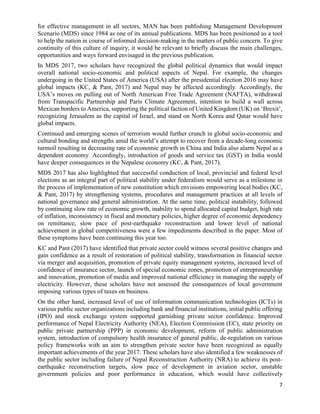 7
for effective management in all sectors, MAN has been publishing Management Development
Scenario (MDS) since 1984 as one of its annual publications. MDS has been positioned as a tool
to help the nation in course of informed decision-making in the matters of public concern. To give
continuity of this culture of inquiry, it would be relevant to briefly discuss the main challenges,
opportunities and ways forward envisaged in the previous publication.
In MDS 2017, two scholars have recognized the global political dynamics that would impact
overall national socio-economic and political aspects of Nepal. For example, the changes
undergoing in the United States of America (USA) after the presidential election 2016 may have
global impacts (KC, & Pant, 2017) and Nepal may be affected accordingly. Accordingly, the
USA’s moves on pulling out of North American Free Trade Agreement (NAFTA), withdrawal
from Transpacific Partnership and Paris Climate Agreement, intention to build a wall across
Mexican borders to America, supporting the political faction of United Kingdom (UK) on ‘Brexit’,
recognizing Jerusalem as the capital of Israel, and stand on North Korea and Qatar would have
global impacts.
Continued and emerging scenes of terrorism would further crunch in global socio-economic and
cultural bonding and strengths amid the world’s attempt to recover from a decade-long economic
turmoil resulting in decreasing rate of economic growth in China and India also alarm Nepal as a
dependent economy. Accordingly, introduction of goods and service tax (GST) in India would
have deeper consequences in the Nepalese economy (KC, & Pant, 2017).
MDS 2017 has also highlighted that successful conduction of local, provincial and federal level
elections as an integral part of political stability under federalism would serve as a milestone in
the process of implementation of new constitution which envisions empowering local bodies (KC,
& Pant, 2017) by strengthening systems, procedures and management practices at all levels of
national governance and general administration. At the same time, political instability, followed
by continuing slow rate of economic growth, inability to spend allocated capital budget, high rate
of inflation, inconsistency in fiscal and monetary policies, higher degree of economic dependency
on remittance, slow pace of post-earthquake reconstruction and lower level of national
achievement in global competitiveness were a few impediments described in the paper. Most of
these symptoms have been continuing this year too.
KC and Pant (2017) have identified that private sector could witness several positive changes and
gain confidence as a result of restoration of political stability, transformation in financial sector
via merger and acquisition, promotion of private equity management systems, increased level of
confidence of insurance sector, launch of special economic zones, promotion of entrepreneurship
and innovation, promotion of media and improved national efficiency in managing the supply of
electricity. However, these scholars have not assessed the consequences of local government
imposing various types of taxes on business.
On the other hand, increased level of use of information communication technologies (ICTs) in
various public sector organizations including bank and financial institutions, initial public offering
(IPO) and stock exchange system supported garnishing private sector confidence. Improved
performance of Nepal Electricity Authority (NEA), Election Commission (EC), state priority on
public private partnership (PPP) in economic development, reform of public administration
system, introduction of compulsory health insurance of general public, de-regulation on various
policy frameworks with an aim to strengthen private sector have been recognized as equally
important achievements of the year 2017. These scholars have also identified a few weaknesses of
the public sector including failure of Nepal Reconstruction Authority (NRA) to achieve its post-
earthquake reconstruction targets, slow pace of development in aviation sector, unstable
government policies and poor performance in education, which would have collectively
 